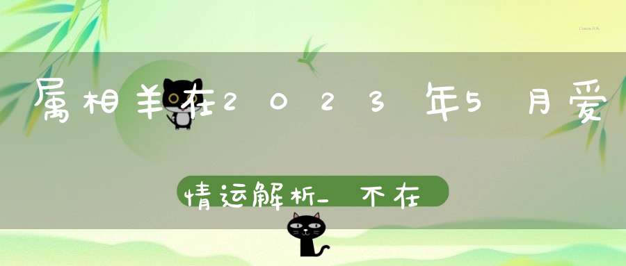 属相羊在2023年5月爱情运解析_不在为爱情掉眼泪！