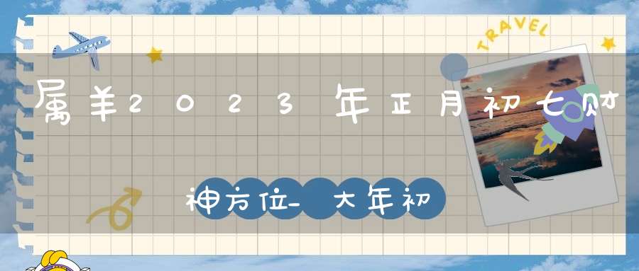 属羊2023年正月初七财神方位_大年初七财神在哪方