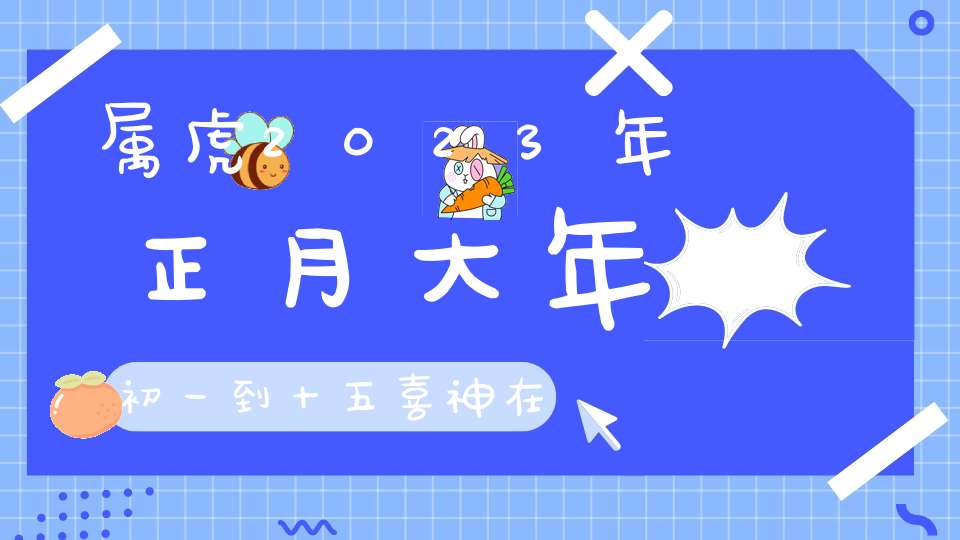 属虎2023年正月大年初一到十五喜神在哪个方位_喜神方位查询