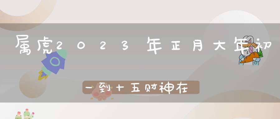 属虎2023年正月大年初一到十五财神在哪个方位_财神方位查询