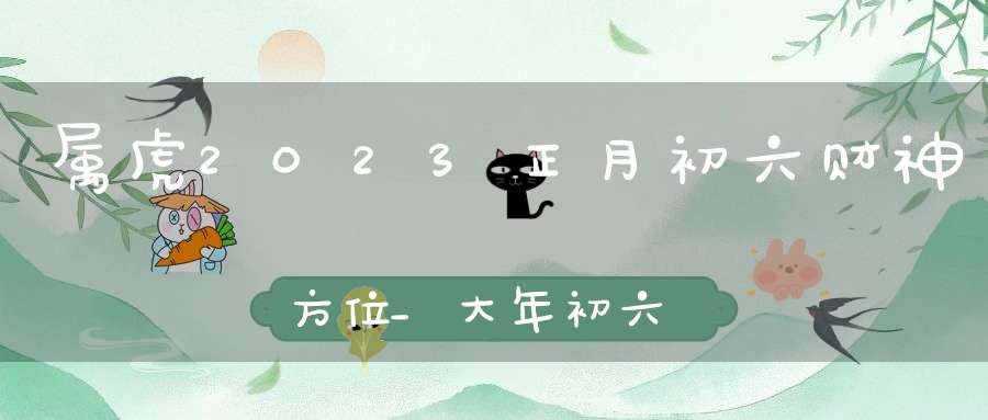 属虎2023正月初六财神方位_大年初六求财大利方向