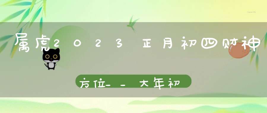 属虎2023正月初四财神方位__大年初四财神方位概览