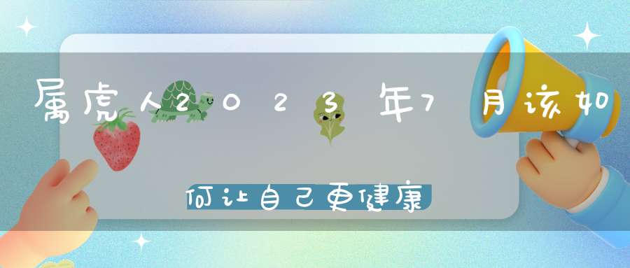 属虎人2023年7月该如何让自己更健康_健康运势会上升吗