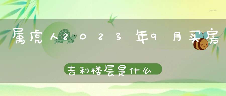 属虎人2023年9月买房吉利楼层是什么_6楼寓意事事顺利如意平安