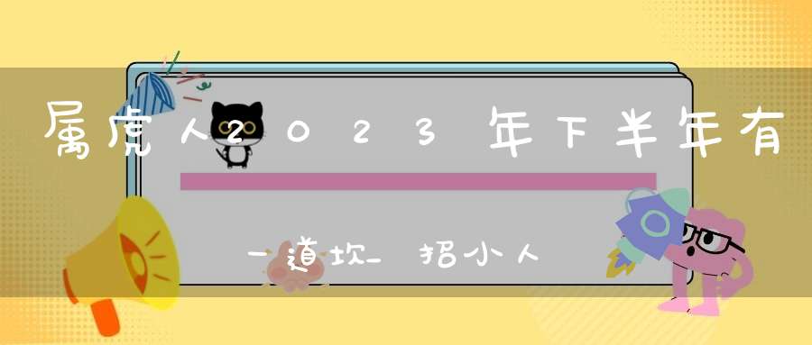 属虎人2023年下半年有一道坎_招小人事业遇阻碍(2023属虎人的全年运势)