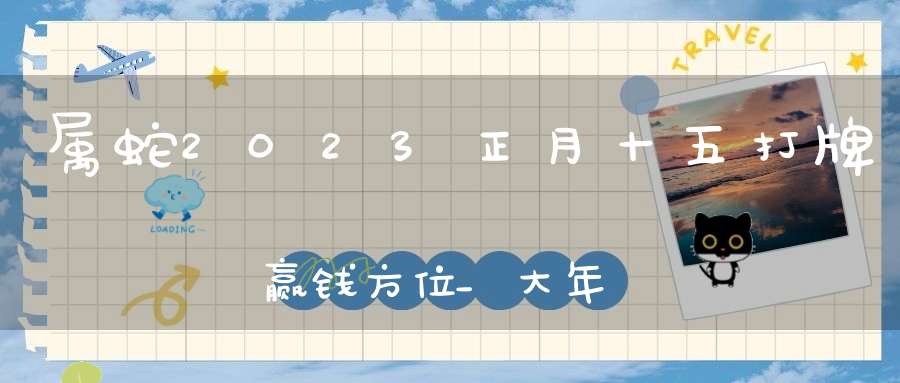 属蛇2023正月十五打牌赢钱方位_大年十五手气最好的位置