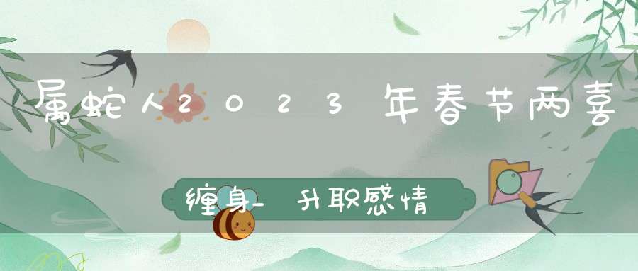 属蛇人2023年春节两喜缠身_升职感情大喜