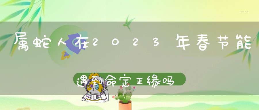 属蛇人在2023年春节能遇到命定正缘吗_真爱生肖是谁