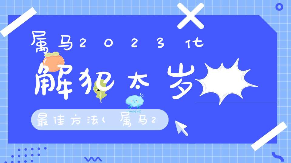 属马2023化解犯太岁最佳方法(属马2023怎么化解太岁)