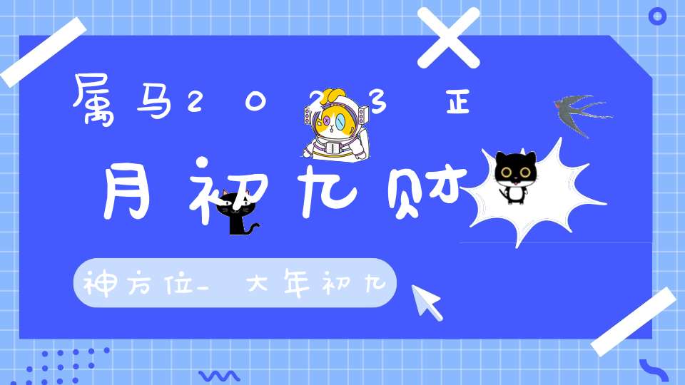 属马2023正月初九财神方位_大年初九最佳求财方位