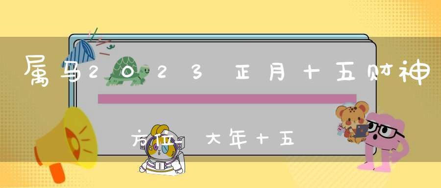 属马2023正月十五财神方位_大年十五求财吉方查询