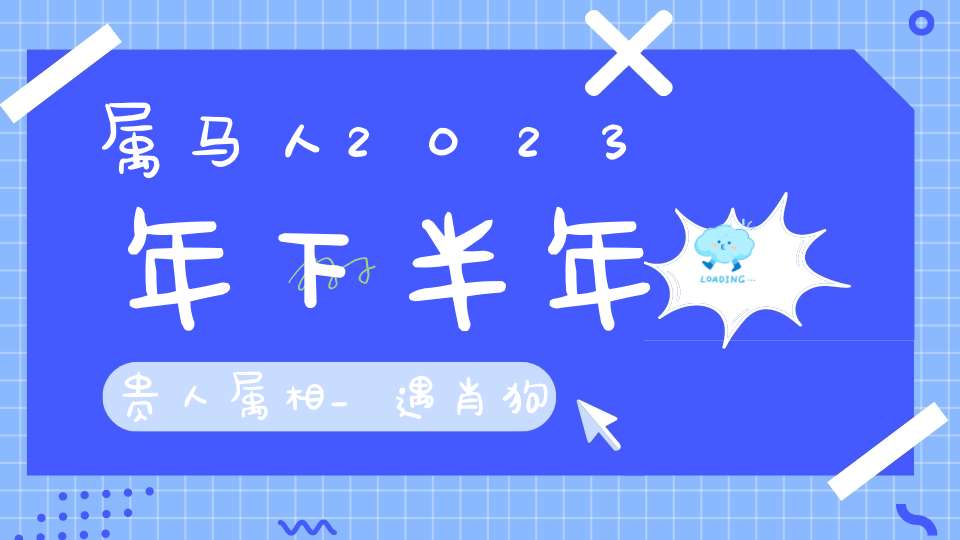 属马人2023年下半年贵人属相_遇肖狗有顺遂之机遇