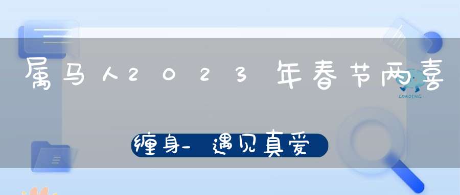 属马人2023年春节两喜缠身_遇见真爱事业机遇多