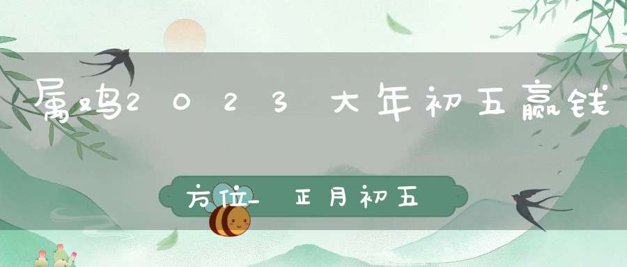 属鸡2023大年初五赢钱方位_正月初五打牌坐哪方运气最好