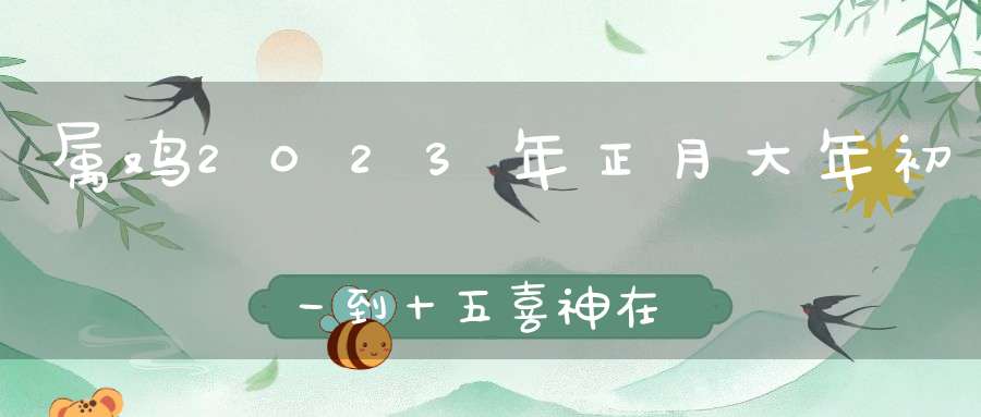 属鸡2023年正月大年初一到十五喜神在哪个方位_最有利的方位是哪里