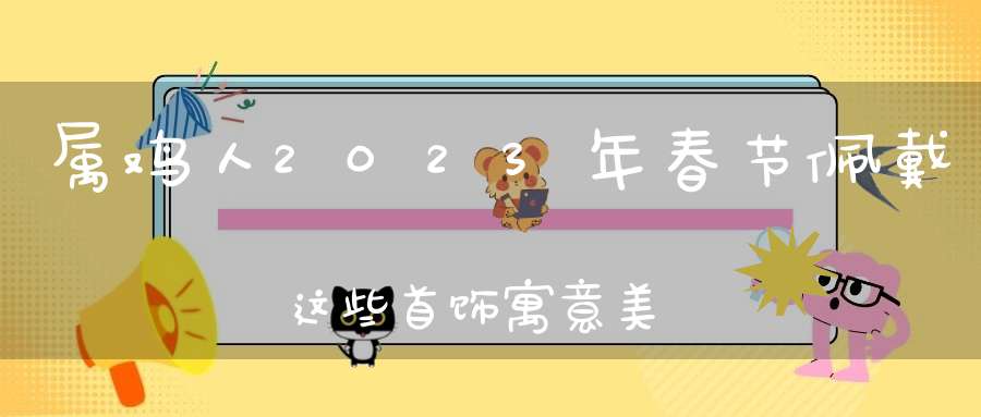 属鸡人2023年春节佩戴这些首饰寓意美好,龙凤呈祥,大吉大利!