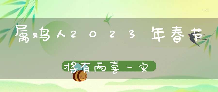 属鸡人2023年春节将有两喜一灾