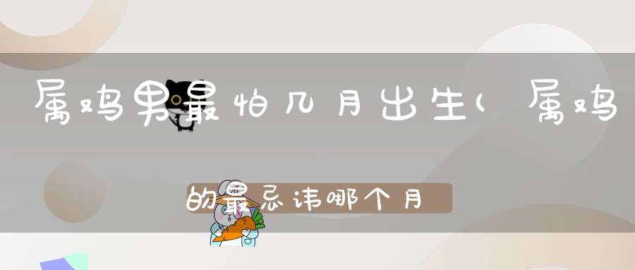 属鸡男最怕几月出生(属鸡的最忌讳哪个月出生属鸡最命苦的时辰)