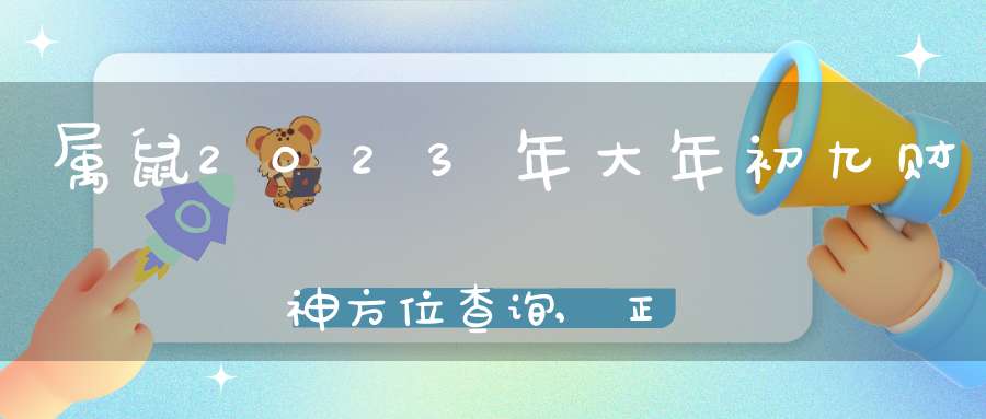 属鼠2023年大年初九财神方位查询,正月初九打牌稳赢的方位