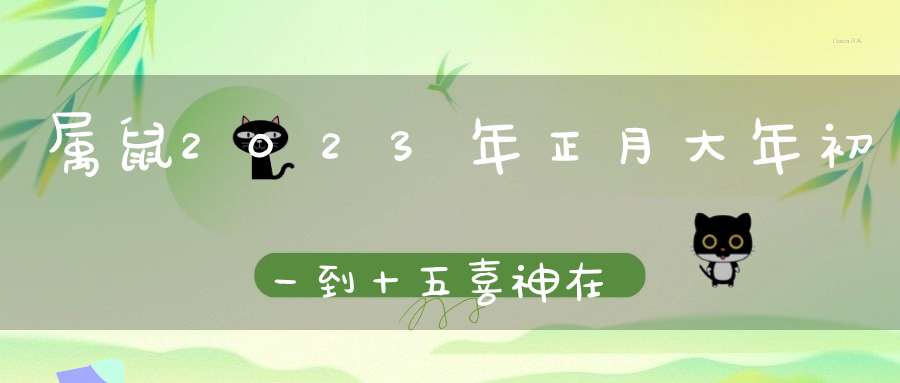 属鼠2023年正月大年初一到十五喜神在哪个方位_黄历喜神方位