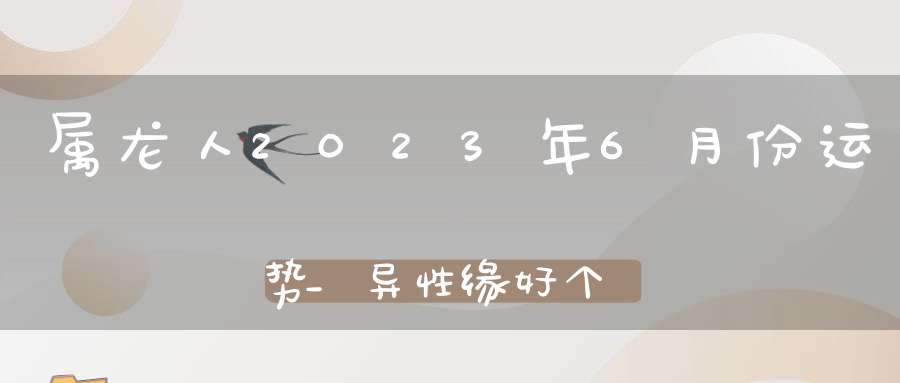 属龙人2023年6月份运势_异性缘好个人魅力提高