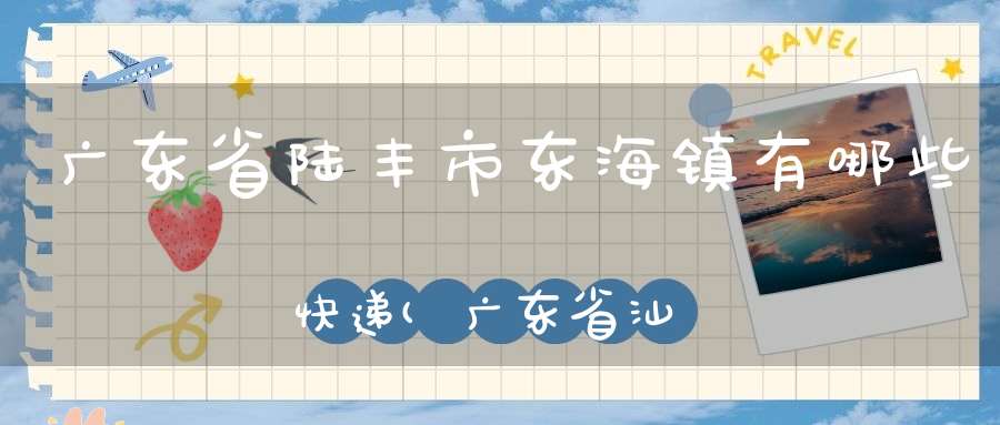 广东省陆丰市东海镇有哪些快递(广东省汕尾市陆丰市东海街道下辖村委会有哪些)