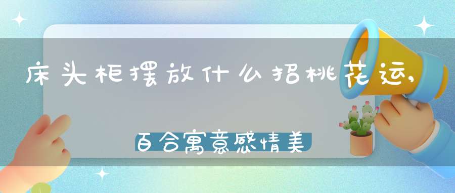 床头柜摆放什么招桃花运,百合寓意感情美满(什么花招桃花运)