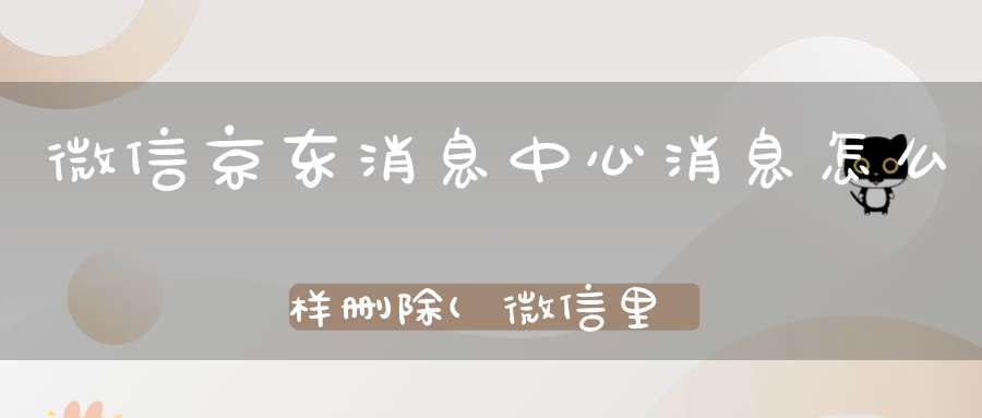 微信京东消息中心消息怎么样删除(微信里的京东购物怎么删掉)