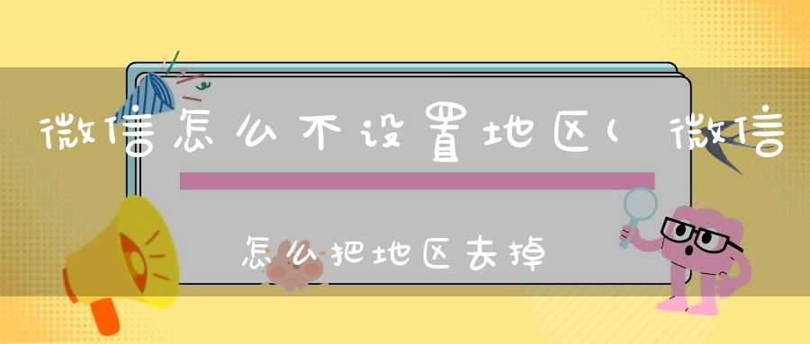 微信怎么不设置地区(微信怎么把地区去掉微信如何把地区去掉)