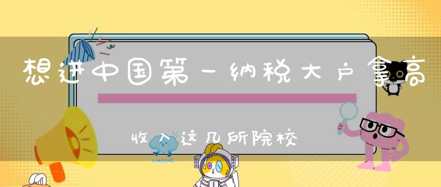 想进中国第一纳税大户拿高收入这几所院校性价比最高