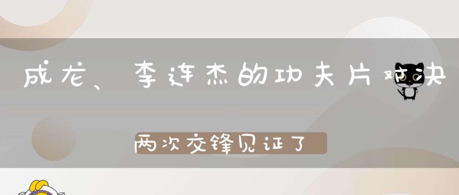 成龙、李连杰的功夫片对决两次交锋见证了两个电影时代的落幕