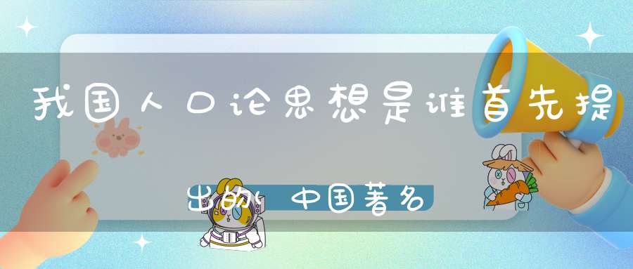 我国人口论思想是谁首先提出的(中国著名人口专家是谁)