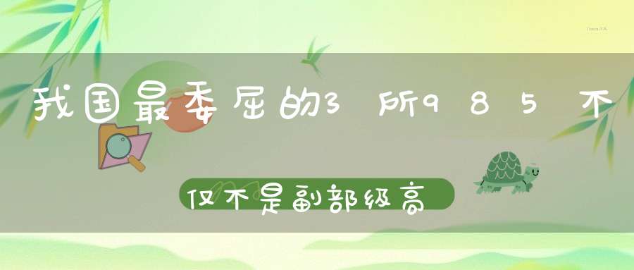 我国最委屈的3所985不仅不是副部级高校还在双一流中遭到降级