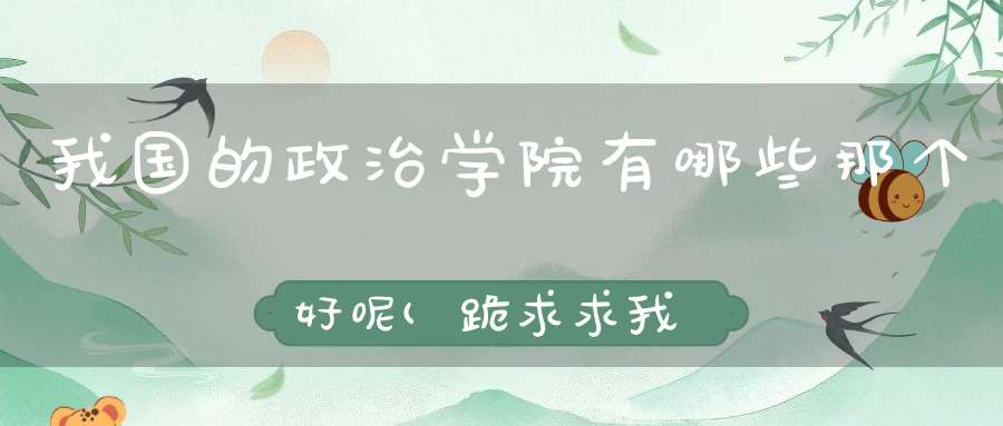 我国的政治学院有哪些那个好呢(跪求求我国政治类大学排名及录取分数)