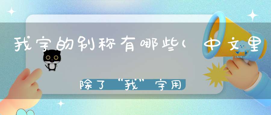 我字的别称有哪些(中文里除了“我”字用于称呼自己的词汇还有哪些)