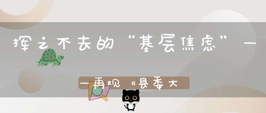 挥之不去的“基层焦虑”——再观《县委大院》(县委大院评价)