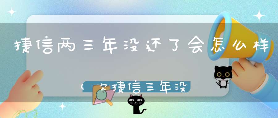 捷信两三年没还了会怎么样(欠捷信三年没还过如果不还会不会坐牢)