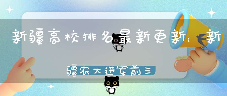 新疆高校排名最新更新：新疆农大进军前三新疆师大跻身前五