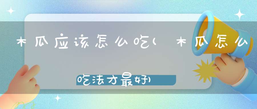木瓜应该怎么吃(木瓜怎么吃法才最好)
