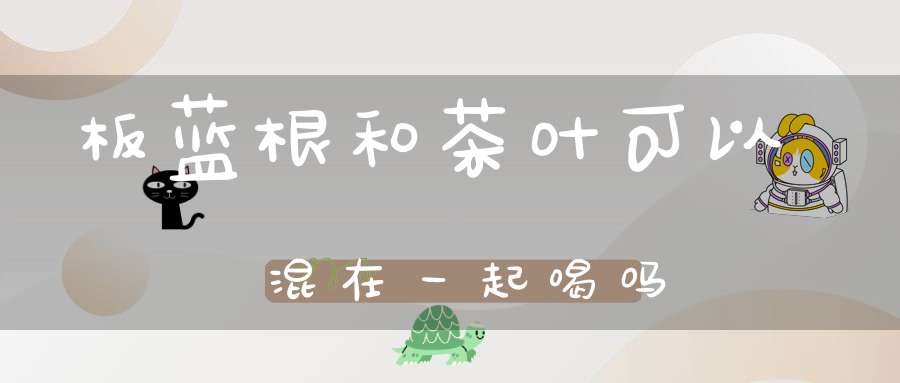 板蓝根和茶叶可以混在一起喝吗