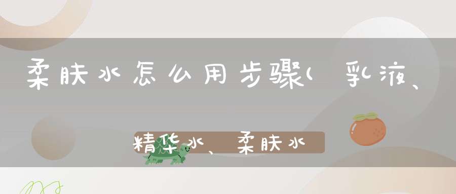 柔肤水怎么用步骤(乳液、精华水、柔肤水使用顺序)