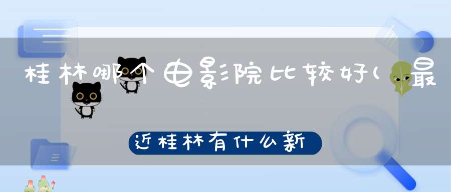 桂林哪个电影院比较好(最近桂林有什么新上映电影适合2个人克看的嘛那个电影院)