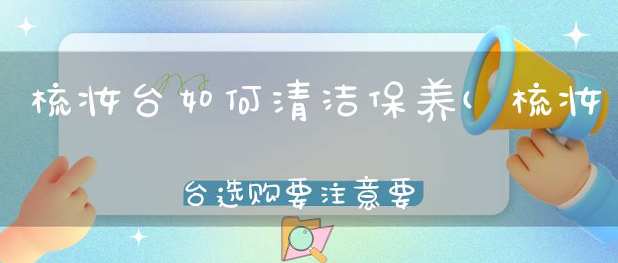 梳妆台如何清洁保养(梳妆台选购要注意要点梳妆台如何保养清洁)