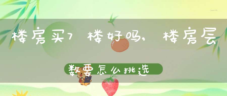 楼房买7楼好吗,楼房层数要怎么挑选