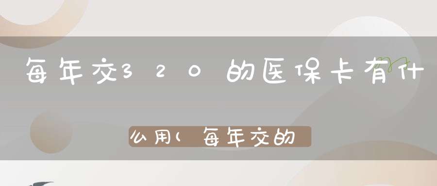 每年交320的医保卡有什么用(每年交的320元是医保,给张什么样的卡)