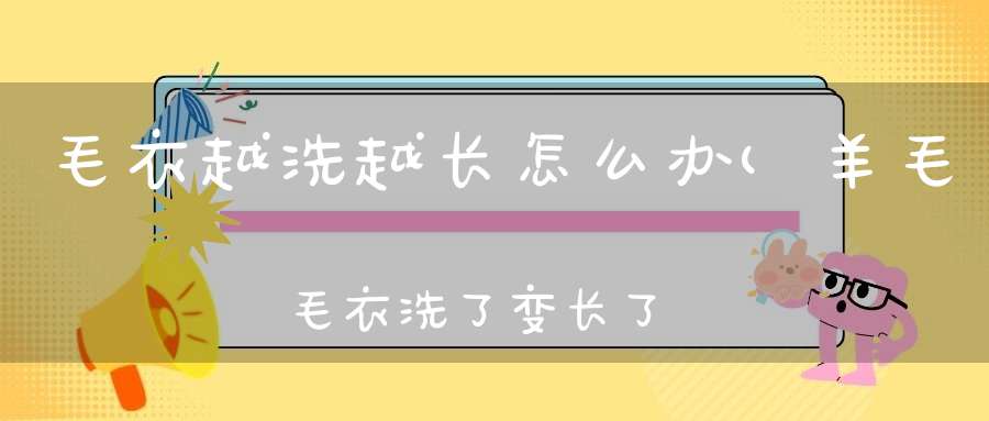 毛衣越洗越长怎么办(羊毛毛衣洗了变长了怎么办)