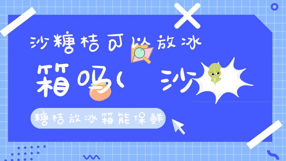 沙糖桔可以放冰箱吗(沙糖桔放冰箱能保鲜多长时间沙糖桔放冰箱保鲜能多久吗)