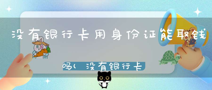 没有银行卡用身份证能取钱吗(没有银行卡可以人工取款吗带着身份证去)