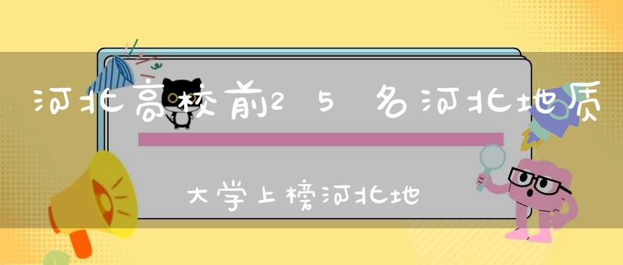 河北高校前25名河北地质大学上榜河北地质大学排名有“争议”