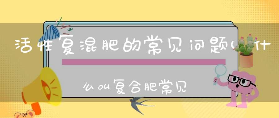 活性复混肥的常见问题(什么叫复合肥常见的复合肥有哪些)